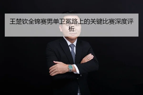 王楚钦全锦赛男单卫冕路上的关键比赛深度评析